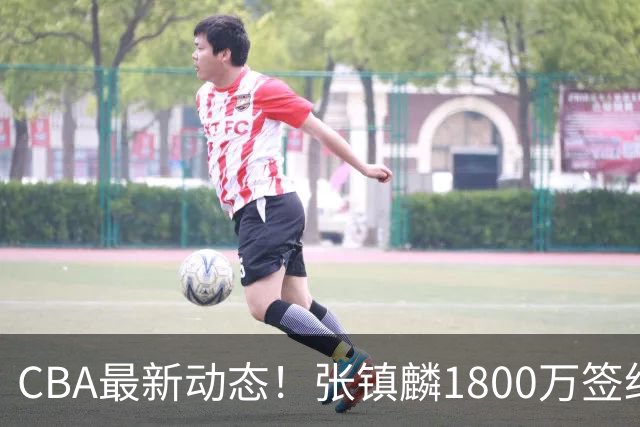 CBA最新动态！张镇麟1800万签约，范子铭离队，加盟劲旅
